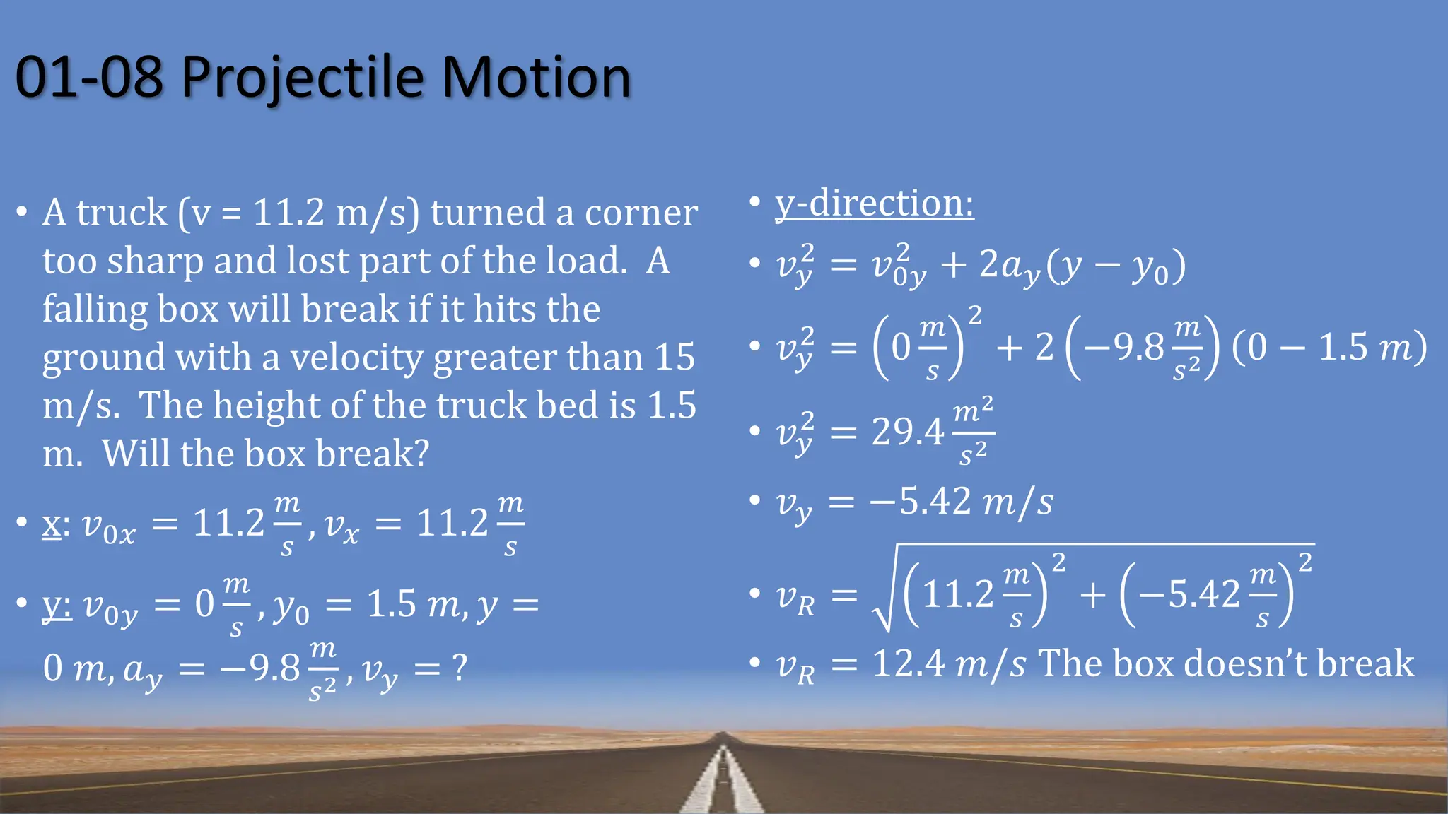 01-08 Projectile Motion
• A truck (v = 11.2 m/s) turned a corner
too sharp and lost part of the load. A
falling box will break if it hits the
ground with a velocity greater than 15
m/s. The height of the truck bed is 1.5
m. Will the box break?
• x: 𝑣0𝑥 = 11.2
𝑚
𝑠
, 𝑣𝑥 = 11.2
𝑚
𝑠
• y: 𝑣0𝑦 = 0
𝑚
𝑠
, 𝑦0 = 1.5 𝑚, 𝑦 =
0 𝑚, 𝑎𝑦 = −9.8
𝑚
𝑠2 , 𝑣𝑦 = ?
• y-direction:
• 𝑣𝑦
2
= 𝑣0𝑦
2
+ 2𝑎𝑦(𝑦 − 𝑦0)
• 𝑣𝑦
2 = 0
𝑚
𝑠
2
+ 2 −9.8
𝑚
𝑠2 0 − 1.5 𝑚
• 𝑣𝑦
2 = 29.4
𝑚2
𝑠2
• 𝑣𝑦 = −5.42 𝑚/𝑠
• 𝑣𝑅 = 11.2
𝑚
𝑠
2
+ −5.42
𝑚
𝑠
2
• 𝑣𝑅 = 12.4 𝑚/𝑠 The box doesn’t break
 
