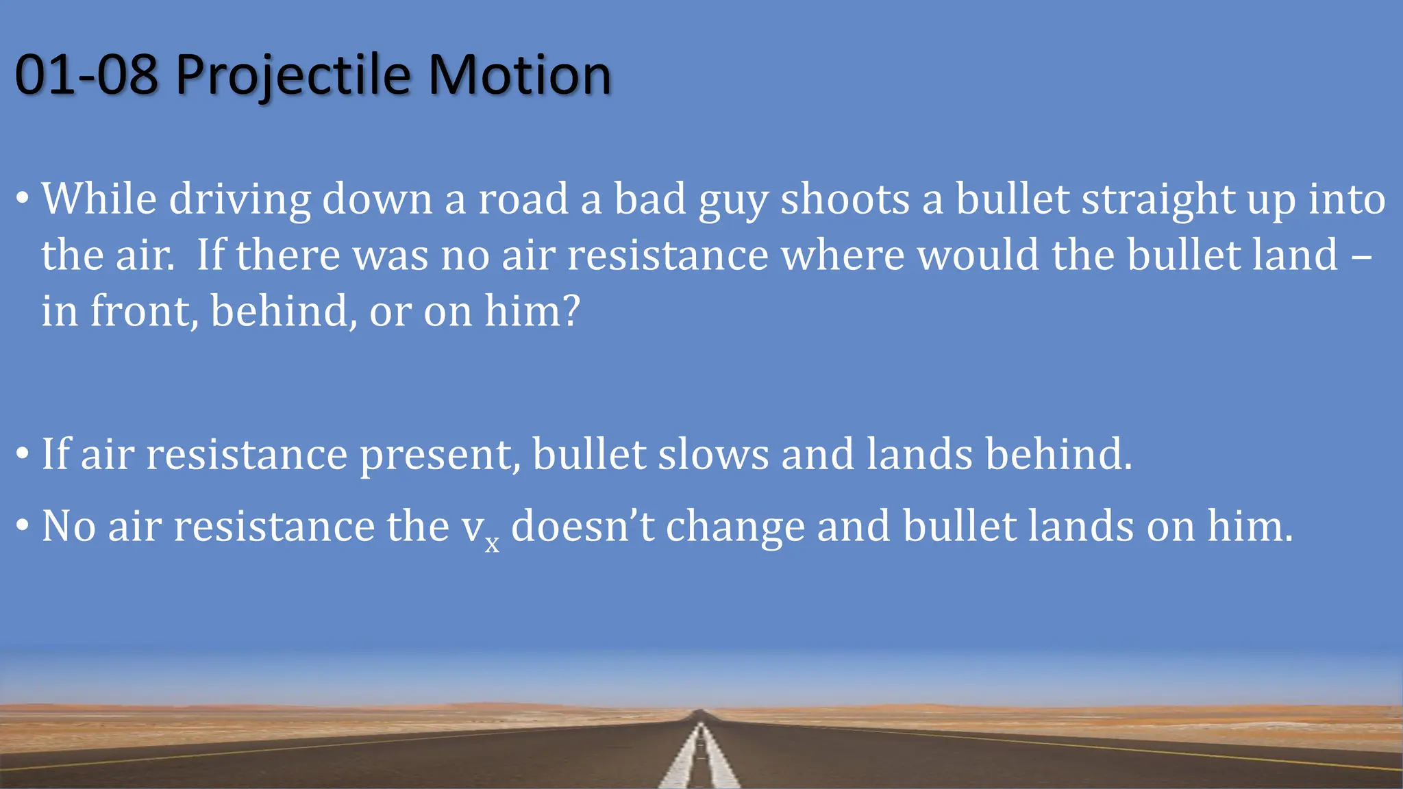 01-08 Projectile Motion
• While driving down a road a bad guy shoots a bullet straight up into
the air. If there was no air resistance where would the bullet land –
in front, behind, or on him?
• If air resistance present, bullet slows and lands behind.
• No air resistance the vx doesn’t change and bullet lands on him.
 