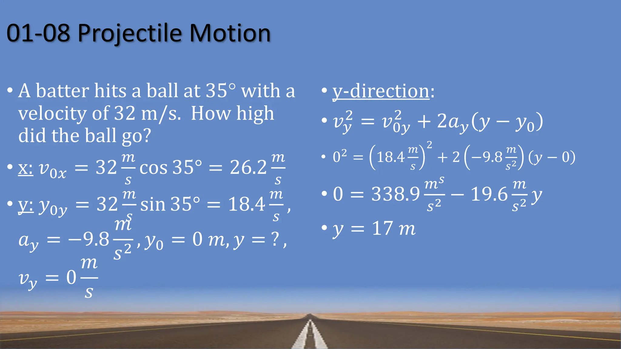 01-08 Projectile Motion
• A batter hits a ball at 35° with a
velocity of 32 m/s. How high
did the ball go?
• x: 𝑣0𝑥 = 32
𝑚
𝑠
cos 35° = 26.2
𝑚
𝑠
• y: 𝑦0𝑦 = 32
𝑚
𝑠
sin 35° = 18.4
𝑚
𝑠
,
𝑎𝑦 = −9.8
𝑚
𝑠2
, 𝑦0 = 0 𝑚, 𝑦 = ? ,
𝑣𝑦 = 0
𝑚
𝑠
• y-direction:
• 𝑣𝑦
2 = 𝑣0𝑦
2
+ 2𝑎𝑦 𝑦 − 𝑦0
• 02 = 18.4
𝑚
𝑠
2
+ 2 −9.8
𝑚
𝑠2 𝑦 − 0
• 0 = 338.9
𝑚𝑠
𝑠2 − 19.6
𝑚
𝑠2 𝑦
• 𝑦 = 17 𝑚
 
