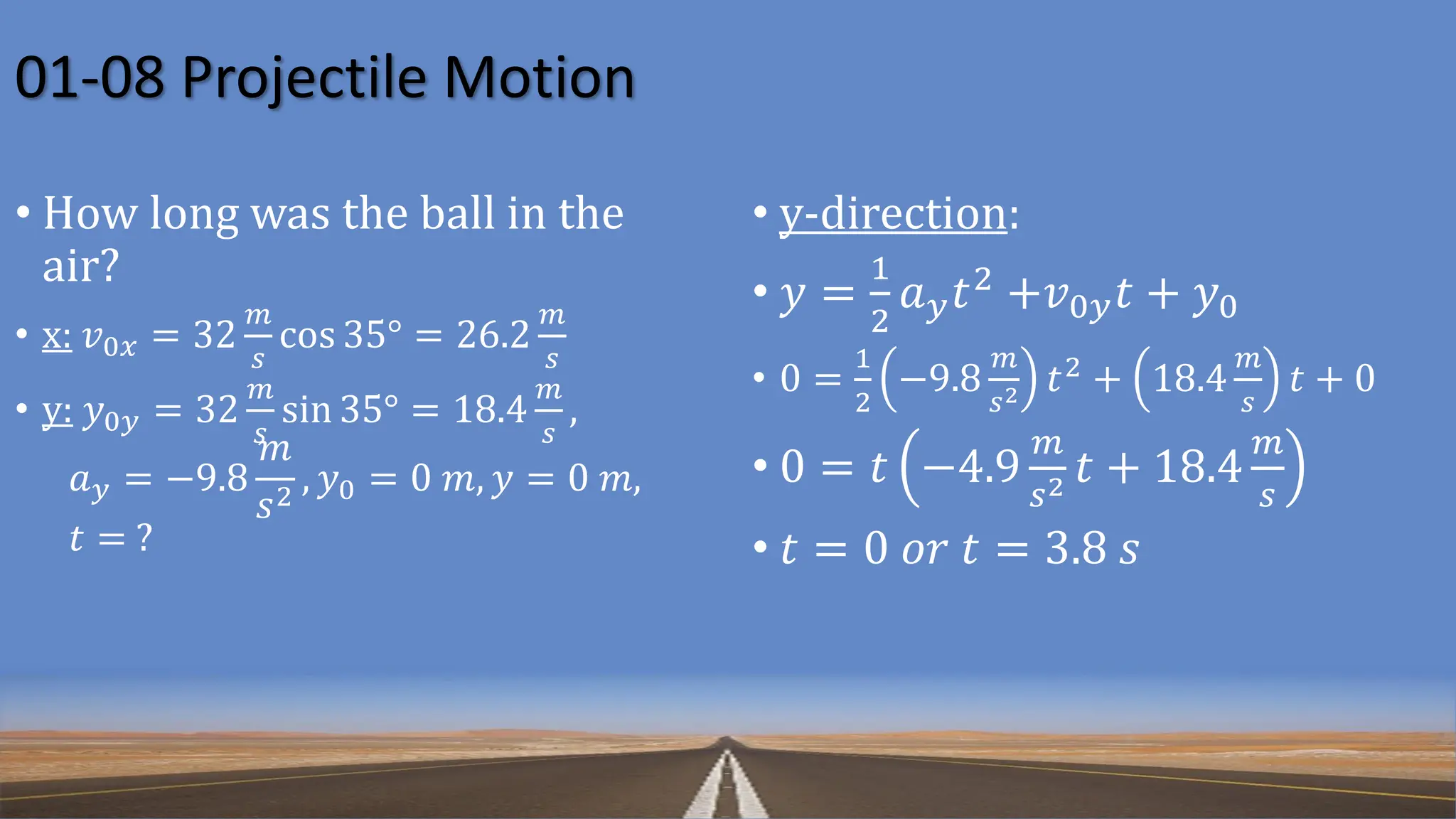 01-08 Projectile Motion
• How long was the ball in the
air?
• x: 𝑣0𝑥 = 32
𝑚
𝑠
cos 35° = 26.2
𝑚
𝑠
• y: 𝑦0𝑦 = 32
𝑚
𝑠
sin 35° = 18.4
𝑚
𝑠
,
𝑎𝑦 = −9.8
𝑚
𝑠2
, 𝑦0 = 0 𝑚, 𝑦 = 0 𝑚,
𝑡 = ?
• y-direction:
• 𝑦 =
1
2
𝑎𝑦𝑡2 +𝑣0𝑦𝑡 + 𝑦0
• 0 =
1
2
−9.8
𝑚
𝑠2 𝑡2 + 18.4
𝑚
𝑠
𝑡 + 0
• 0 = 𝑡 −4.9
𝑚
𝑠2 𝑡 + 18.4
𝑚
𝑠
• 𝑡 = 0 𝑜𝑟 𝑡 = 3.8 𝑠
 