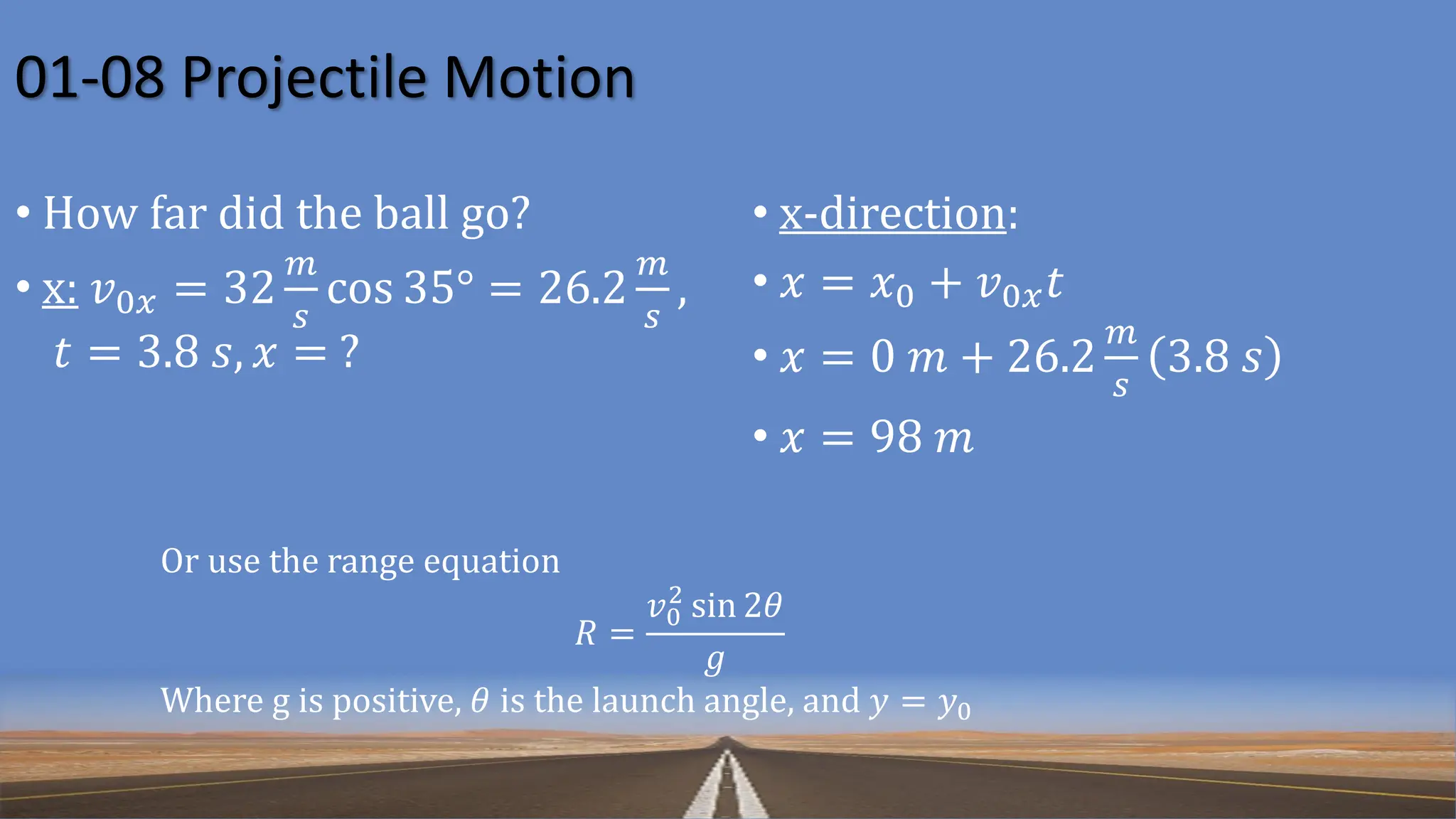 01-08 Projectile Motion
Or use the range equation
𝑅 =
𝑣0
2
sin 2𝜃
𝑔
Where g is positive, 𝜃 is the launch angle, and 𝑦 = 𝑦0
• How far did the ball go?
• x: 𝑣0𝑥 = 32
𝑚
𝑠
cos 35° = 26.2
𝑚
𝑠
,
𝑡 = 3.8 𝑠, 𝑥 = ?
• x-direction:
• 𝑥 = 𝑥0 + 𝑣0𝑥𝑡
• 𝑥 = 0 𝑚 + 26.2
𝑚
𝑠
3.8 𝑠
• 𝑥 = 98 𝑚
 