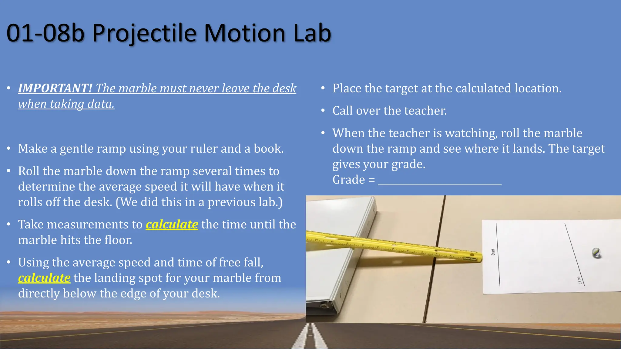 01-08b Projectile Motion Lab
• IMPORTANT! The marble must never leave the desk
when taking data.
• Make a gentle ramp using your ruler and a book.
• Roll the marble down the ramp several times to
determine the average speed it will have when it
rolls off the desk. (We did this in a previous lab.)
• Take measurements to calculate the time until the
marble hits the floor.
• Using the average speed and time of free fall,
calculate the landing spot for your marble from
directly below the edge of your desk.
• Place the target at the calculated location.
• Call over the teacher.
• When the teacher is watching, roll the marble
down the ramp and see where it lands. The target
gives your grade.
Grade = __________________________
 