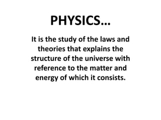 PHYSICS…
It is the study of the laws and
theories that explains the
structure of the universe with
reference to the matter and
energy of which it consists.
 