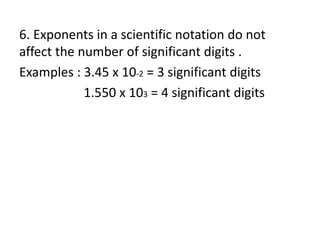 6. Exponents in a scientific notation do not
affect the number of significant digits .
Examples : 3.45 x 10-2 = 3 significant digits
1.550 x 103 = 4 significant digits
 