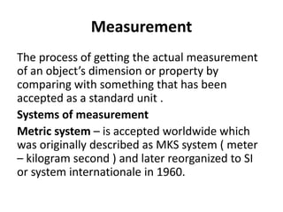 Measurement
The process of getting the actual measurement
of an object’s dimension or property by
comparing with something that has been
accepted as a standard unit .
Systems of measurement
Metric system – is accepted worldwide which
was originally described as MKS system ( meter
– kilogram second ) and later reorganized to SI
or system internationale in 1960.
 