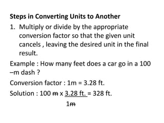 Steps in Converting Units to Another
1. Multiply or divide by the appropriate
conversion factor so that the given unit
cancels , leaving the desired unit in the final
result.
Example : How many feet does a car go in a 100
–m dash ?
Conversion factor : 1m = 3.28 ft.
Solution : 100 m x 3.28 ft. = 328 ft.
1m
 