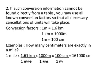 2. If such conversion information cannot be
found directly from a table , you may use all
known conversion factors so that all necessary
cancellations of units will take place.
Conversion factors : 1m = 1.6 km
1 km = 1000m
1m = 100 cm
Examples : How many centimeters are exactly in
a mile?
1 mile x 1.61 km x 1000m x 100 cm = 161000 cm
1 mile 1 km 1 m
 