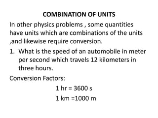 COMBINATION OF UNITS
In other physics problems , some quantities
have units which are combinations of the units
,and likewise require conversion.
1. What is the speed of an automobile in meter
per second which travels 12 kilometers in
three hours.
Conversion Factors:
1 hr = 3600 s
1 km =1000 m
 