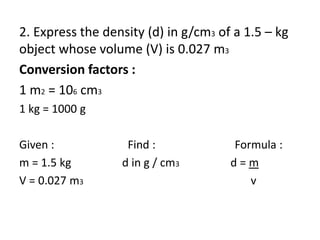 2. Express the density (d) in g/cm3 of a 1.5 – kg
object whose volume (V) is 0.027 m3
Conversion factors :
1 m2 = 106 cm3
1 kg = 1000 g
Given : Find : Formula :
m = 1.5 kg d in g / cm3 d = m
V = 0.027 m3 v
 