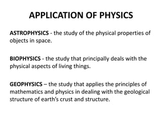 APPLICATION OF PHYSICS
ASTROPHYSICS - the study of the physical properties of
objects in space.
BIOPHYSICS - the study that principally deals with the
physical aspects of living things.
GEOPHYSICS – the study that applies the principles of
mathematics and physics in dealing with the geological
structure of earth’s crust and structure.
 