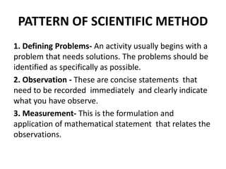 PATTERN OF SCIENTIFIC METHOD
1. Defining Problems- An activity usually begins with a
problem that needs solutions. The problems should be
identified as specifically as possible.
2. Observation - These are concise statements that
need to be recorded immediately and clearly indicate
what you have observe.
3. Measurement- This is the formulation and
application of mathematical statement that relates the
observations.
 