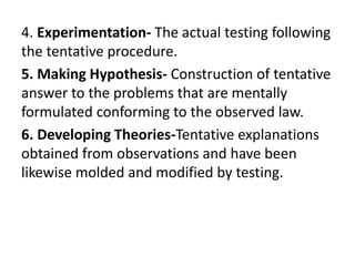 4. Experimentation- The actual testing following
the tentative procedure.
5. Making Hypothesis- Construction of tentative
answer to the problems that are mentally
formulated conforming to the observed law.
6. Developing Theories-Tentative explanations
obtained from observations and have been
likewise molded and modified by testing.
 