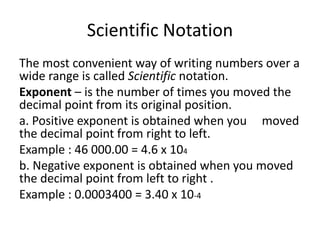 Scientific Notation
The most convenient way of writing numbers over a
wide range is called Scientific notation.
Exponent – is the number of times you moved the
decimal point from its original position.
a. Positive exponent is obtained when you moved
the decimal point from right to left.
Example : 46 000.00 = 4.6 x 104
b. Negative exponent is obtained when you moved
the decimal point from left to right .
Example : 0.0003400 = 3.40 x 10-4
 