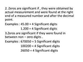2. Zeros are significant if , they were obtained by
actual measurement and were found at the right
end of a measured number and after the decimal
point.
Examples : 45.00 = 4 Significant digits
1.200 = 4 Significant digits
3.Zeros are significant if they were found in
between non – zero digits .
Examples : 670050 = 5 Significant digits
100200 = 4 Significant digits
26050 = 4 Significant digits
 