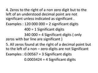 4. Zeros to the right of a non zero digit but to the
left of an understood decimal point are not
significant unless indicated as significant .
Examples : 120 000 000 = 2 significant digits
400 = 1 Significant digits
340 000 = 4 Significant digits ( only
zeros with bar line are significant )
5. All zeros found at the right of a decimal point but
to the left of a non – zero digits are not Significant
Examples : 0.00567 = 3 Significant digits
0.0003424 = 4 Significant digits
 