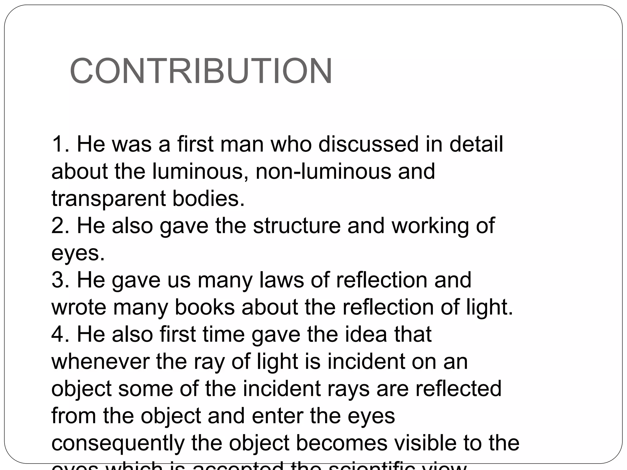 CONTRIBUTION
1. He was a first man who discussed in detail
about the luminous, non-luminous and
transparent bodies.
2. He also gave the structure and working of
eyes.
3. He gave us many laws of reflection and
wrote many books about the reflection of light.
4. He also first time gave the idea that
whenever the ray of light is incident on an
object some of the incident rays are reflected
from the object and enter the eyes
consequently the object becomes visible to the
 