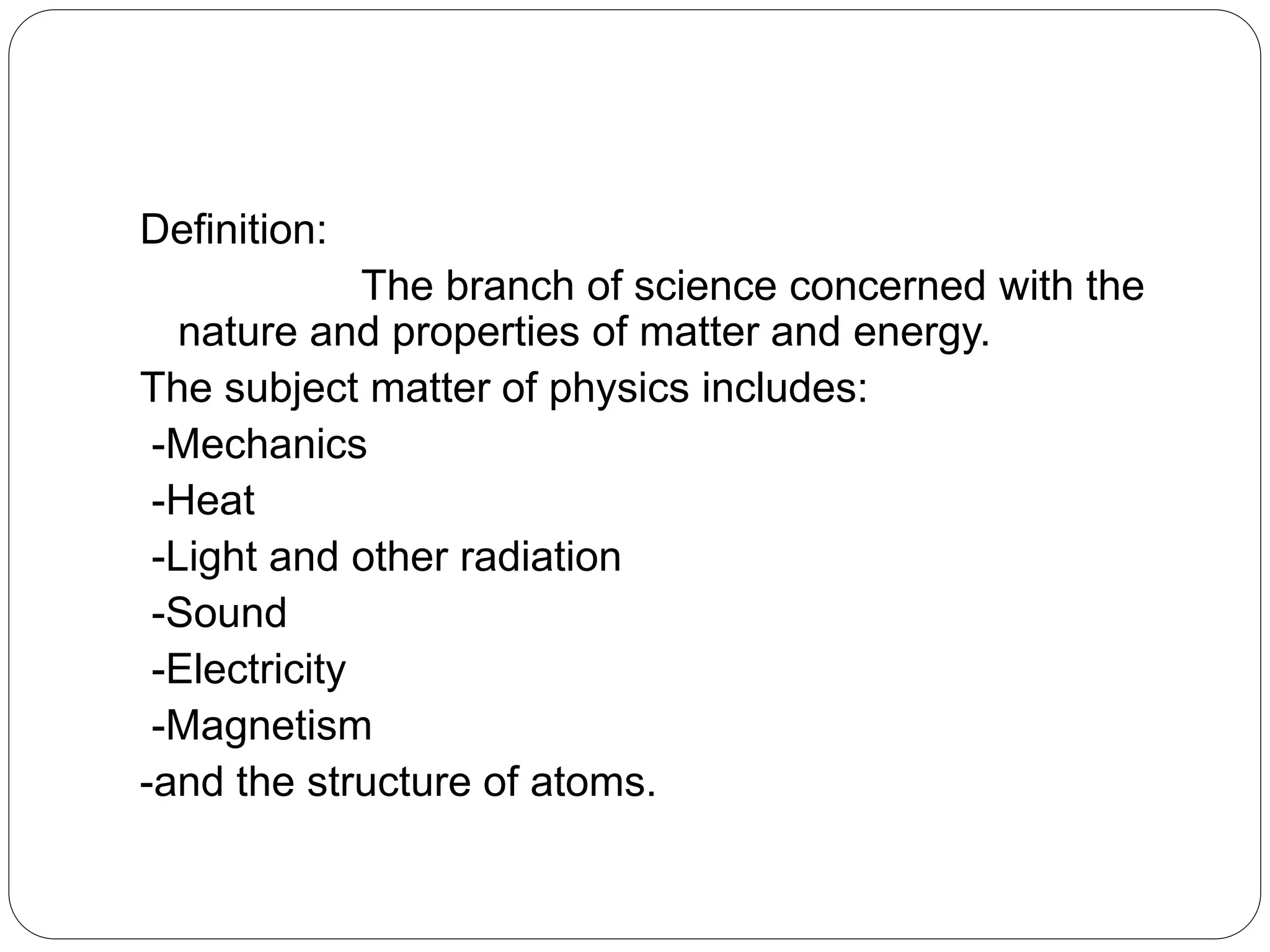 Definition:
The branch of science concerned with the
nature and properties of matter and energy.
The subject matter of physics includes:
-Mechanics
-Heat
-Light and other radiation
-Sound
-Electricity
-Magnetism
-and the structure of atoms.
 