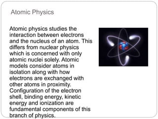 Atomic Physics
Atomic physics studies the
interaction between electrons
and the nucleus of an atom. This
differs from nuclear physics
which is concerned with only
atomic nuclei solely. Atomic
models consider atoms in
isolation along with how
electrons are exchanged with
other atoms in proximity.
Configuration of the electron
shell, binding energy, kinetic
energy and ionization are
fundamental components of this
branch of physics.
 