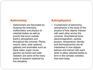 Astronomy Astrophysics
• Astronomers are fascinated by
studying the chemistry,
mathematics and physics of
celestial bodies as well as
events that occur outside
Earth’s atmosphere and
throughout the universe. Plants,
moons, stars, solar systems,
galaxies and anomalies such as
black holes, super novas,
gamma ray bursts and solar
radiation are some of the many
areas of research explored by
this discipline.
 A subdivision of astronomy,
astrophysics is the study of the
physics of how objects interact
with each other across the
universe. Gravitational force,
electromagnetism, particle
physics, temperature, density
and thermodynamics are all
intertwined in how objects
behave and interact with each
other to allow celestial bodies to
form in the complex varieties
that exist today.
 