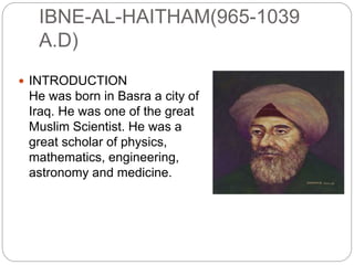 IBNE-AL-HAITHAM(965-1039
A.D)
 INTRODUCTION
He was born in Basra a city of
Iraq. He was one of the great
Muslim Scientist. He was a
great scholar of physics,
mathematics, engineering,
astronomy and medicine.
 