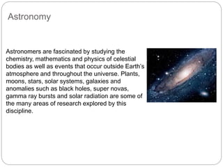 Astronomy
Astronomers are fascinated by studying the
chemistry, mathematics and physics of celestial
bodies as well as events that occur outside Earth’s
atmosphere and throughout the universe. Plants,
moons, stars, solar systems, galaxies and
anomalies such as black holes, super novas,
gamma ray bursts and solar radiation are some of
the many areas of research explored by this
discipline.
 
