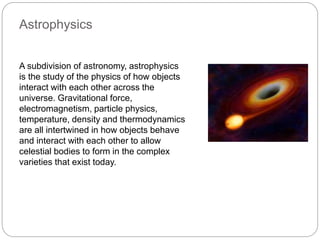 Astrophysics
A subdivision of astronomy, astrophysics
is the study of the physics of how objects
interact with each other across the
universe. Gravitational force,
electromagnetism, particle physics,
temperature, density and thermodynamics
are all intertwined in how objects behave
and interact with each other to allow
celestial bodies to form in the complex
varieties that exist today.
 