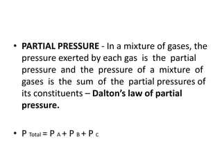 • PARTIAL PRESSURE - In a mixture of gases, the
pressure exerted by each gas is the partial
pressure and the pressure of a mixture of
gases is the sum of the partial pressures of
its constituents – Dalton’s law of partial
pressure.
• P Total = P A + P B + P C
 