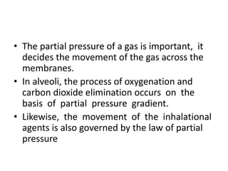 • The partial pressure of a gas is important, it
decides the movement of the gas across the
membranes.
• In alveoli, the process of oxygenation and
carbon dioxide elimination occurs on the
basis of partial pressure gradient.
• Likewise, the movement of the inhalational
agents is also governed by the law of partial
pressure
 