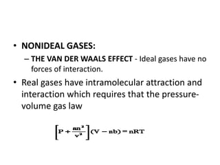 • NONIDEAL GASES:
– THE VAN DER WAALS EFFECT - Ideal gases have no
forces of interaction.
• Real gases have intramolecular attraction and
interaction which requires that the pressure-
volume gas law
 