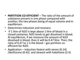 • PARTITION CO-EFFICIENT – The ratio of the amount of
substance present in one phase compared with
another, the two phases being of equal volume and in
equilibrium.
• Determines induction and recovery
• If 1 litre of N2O is kept above 1 litre of blood in a
closed container, N2O tends to get dissolved in blood.
At equilibrium, if we measure the amount of N2O
dissolved in blood, then it will be 0.47 litre. Then, the
ratio of 0.47 to 1 is the blood – gas partition co-
efficient for N2O.
• Application – induction fastest with xenon (0.14)
/desflurane (0.42) and slowest with halothane (2.4)
 