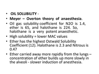 • OIL SOLUBILITY -
• Meyer – Overton theory of anaesthesia.
• Oil gas solubility coefficient for N2O is 1.4,
ether is 65, and halothane is 224. So,
halothane is a very potent anaesthetic.
• High solubility = lower MAC values
• Ether has the highest Ostwald Solubility
Coefficient (12). Halothane is 2.3 and Nitrous is
0.47
• Ether carried away more rapidly from the lungs –
concentration of ether builds up more slowly in
the alveoli - slower induction of anesthesia.
 