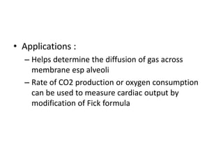 • Applications :
– Helps determine the diffusion of gas across
membrane esp alveoli
– Rate of CO2 production or oxygen consumption
can be used to measure cardiac output by
modification of Fick formula
 