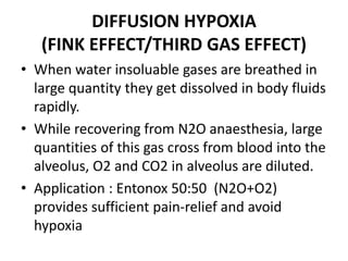 DIFFUSION HYPOXIA
(FINK EFFECT/THIRD GAS EFFECT)
• When water insoluable gases are breathed in
large quantity they get dissolved in body fluids
rapidly.
• While recovering from N2O anaesthesia, large
quantities of this gas cross from blood into the
alveolus, O2 and CO2 in alveolus are diluted.
• Application : Entonox 50:50 (N2O+O2)
provides sufficient pain-relief and avoid
hypoxia
 