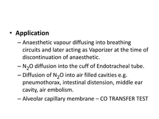 • Application
– Anaesthetic vapour diffusing into breathing
circuits and later acting as Vaporizer at the time of
discontinuation of anaesthetic.
– N2O diffusion into the cuff of Endotracheal tube.
– Diffusion of N2O into air filled cavities e.g.
pneumothorax, intestinal distension, middle ear
cavity, air embolism.
– Alveolar capillary membrane – CO TRANSFER TEST
 