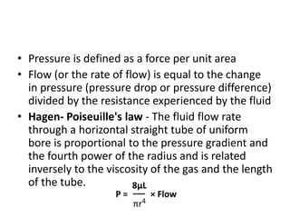 • Pressure is defined as a force per unit area
• Flow (or the rate of flow) is equal to the change
in pressure (pressure drop or pressure difference)
divided by the resistance experienced by the fluid
• Hagen- Poiseuille's law - The fluid flow rate
through a horizontal straight tube of uniform
bore is proportional to the pressure gradient and
the fourth power of the radius and is related
inversely to the viscosity of the gas and the length
of the tube.
P =
8μL
× Flow
πr4
 