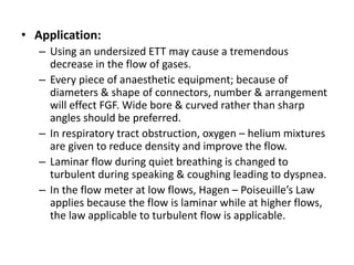 • Application:
– Using an undersized ETT may cause a tremendous
decrease in the flow of gases.
– Every piece of anaesthetic equipment; because of
diameters & shape of connectors, number & arrangement
will effect FGF. Wide bore & curved rather than sharp
angles should be preferred.
– In respiratory tract obstruction, oxygen – helium mixtures
are given to reduce density and improve the flow.
– Laminar flow during quiet breathing is changed to
turbulent during speaking & coughing leading to dyspnea.
– In the flow meter at low flows, Hagen – Poiseuille’s Law
applies because the flow is laminar while at higher flows,
the law applicable to turbulent flow is applicable.
 