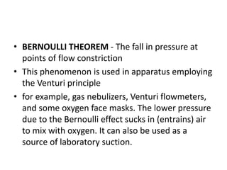 • BERNOULLI THEOREM - The fall in pressure at
points of flow constriction
• This phenomenon is used in apparatus employing
the Venturi principle
• for example, gas nebulizers, Venturi flowmeters,
and some oxygen face masks. The lower pressure
due to the Bernoulli effect sucks in (entrains) air
to mix with oxygen. It can also be used as a
source of laboratory suction.
 