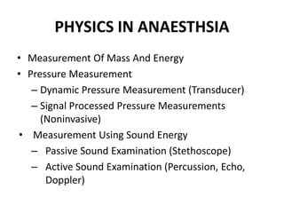 PHYSICS IN ANAESTHSIA
• Measurement Of Mass And Energy
• Pressure Measurement
– Dynamic Pressure Measurement (Transducer)
– Signal Processed Pressure Measurements
(Noninvasive)
• Measurement Using Sound Energy
– Passive Sound Examination (Stethoscope)
– Active Sound Examination (Percussion, Echo,
Doppler)
 