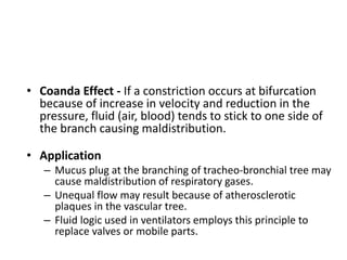 • Coanda Effect - If a constriction occurs at bifurcation
because of increase in velocity and reduction in the
pressure, fluid (air, blood) tends to stick to one side of
the branch causing maldistribution.
• Application
– Mucus plug at the branching of tracheo-bronchial tree may
cause maldistribution of respiratory gases.
– Unequal flow may result because of atherosclerotic
plaques in the vascular tree.
– Fluid logic used in ventilators employs this principle to
replace valves or mobile parts.
 