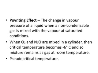 • Poynting Effect – The change in vapour
pressure of a liquid when a non-condensable
gas is mixed with the vapour at saturated
conditions.
• When O2 and N2O are mixed in a cylinder, then
critical temperature becomes -6° C and so
mixture remains as gas at room temperature.
• Pseudocritical temperature.
 