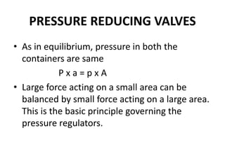 PRESSURE REDUCING VALVES
• As in equilibrium, pressure in both the
containers are same
P x a = p x A
• Large force acting on a small area can be
balanced by small force acting on a large area.
This is the basic principle governing the
pressure regulators.
 