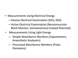 • Measurements Using Electrical Energy
– Passive Electrical Examination (ECG, EEG)
– Active Electrical Examination (Neuromuscular
Block Monitor, Somatosensory Evoked Potential)
• Measurements Using Light Energy
– Simple Absorbance Monitors (Capnometers,
Anaesthetic Analysers)
– Processed Absorbance Monitors (Pulse
Oximeters)
 
