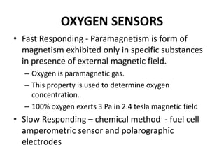 OXYGEN SENSORS
• Fast Responding - Paramagnetism is form of
magnetism exhibited only in specific substances
in presence of external magnetic field.
– Oxygen is paramagnetic gas.
– This property is used to determine oxygen
concentration.
– 100% oxygen exerts 3 Pa in 2.4 tesla magnetic field
• Slow Responding – chemical method - fuel cell
amperometric sensor and polarographic
electrodes
 