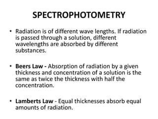 SPECTROPHOTOMETRY
• Radiation is of different wave lengths. If radiation
is passed through a solution, different
wavelengths are absorbed by different
substances.
• Beers Law - Absorption of radiation by a given
thickness and concentration of a solution is the
same as twice the thickness with half the
concentration.
• Lamberts Law - Equal thicknesses absorb equal
amounts of radiation.
 