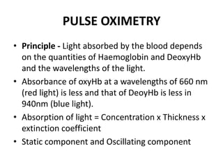 PULSE OXIMETRY
• Principle - Light absorbed by the blood depends
on the quantities of Haemoglobin and DeoxyHb
and the wavelengths of the light.
• Absorbance of oxyHb at a wavelengths of 660 nm
(red light) is less and that of DeoyHb is less in
940nm (blue light).
• Absorption of light = Concentration x Thickness x
extinction coefficient
• Static component and Oscillating component
 