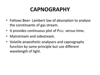CAPNOGRAPHY
• Follows Beer- Lambert law of absorption to analyse
the constituents of gas stream.
• It provides continuous plot of PCO2 versus time.
• Mainstream and sidestream.
• Volatile anaesthetic analysers and capnographs
function by same principle but use different
wavelength of light.
 