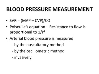 BLOOD PRESSURE MEASUREMENT
• SVR = (MAP – CVP)/CO
• Poiseulle’s equation – Resistance to flow is
proportional to 1/r4
• Arterial blood pressure is measured
- by the auscultatory method
- by the oscillometric method
- invasively
 
