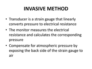INVASIVE METHOD
• Transducer is a strain gauge that linearly
converts pressure to electrical resistance
• The monitor measures the electrical
resistance and calculates the corresponding
pressure
• Compensate for atmospheric pressure by
exposing the back side of the strain gauge to
air
 