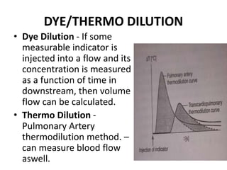 DYE/THERMO DILUTION
• Dye Dilution - If some
measurable indicator is
injected into a flow and its
concentration is measured
as a function of time in
downstream, then volume
flow can be calculated.
• Thermo Dilution -
Pulmonary Artery
thermodilution method. –
can measure blood flow
aswell.
 