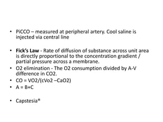 • PiCCO – measured at peripheral artery. Cool saline is
injected via central line
• Fick’s Law - Rate of diffusion of substance across unit area
is directly proportional to the concentration gradient /
partial pressure across a membrane.
• O2 elimination - The O2 consumption divided by A-V
difference in CO2.
• CO = VO2/(cVo2 –CaO2)
• A = B+C
• Capstesia®
 